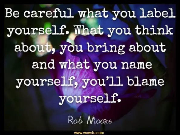 Be careful what you label yourself. What you think about, you bring about and what you name yourself, you’ll blame yourself.Rob Moore, Start Now, Get Perfect Later