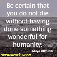 Be certain that you do not die without having done something wonderful for humanity. Maya Angelou