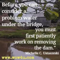 Before you can consider a problem water under the bridge, you must first patiently work on removing the dam. Michelle C. Ustaszeski 