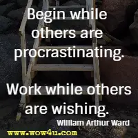Begin while others are procrastinating. Work while others are wishing. William Arthur Ward