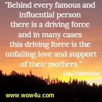 Behind every famous and influential person there is a driving force and in many cases this driving force is the unfailing love and support of their mothers. Lisa Valentine