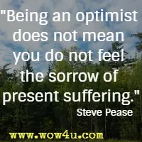 Being an optimist does not mean you do not feel the sorrow of present suffering. Steve Pease