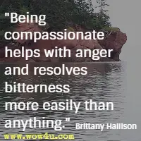 Being compassionate helps with anger and resolves bitterness more easily than anything. Brittany Hallison