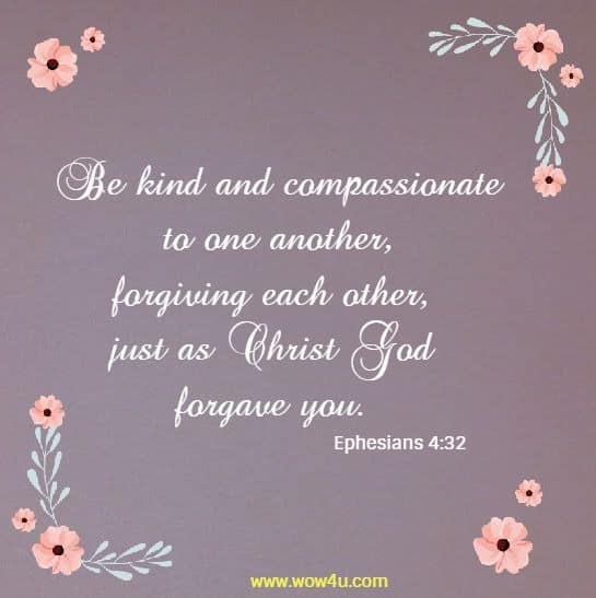 Be kind and compassionate to one another, 
forgiving each other, just as Christ God forgave you. Ephesians 4:32 