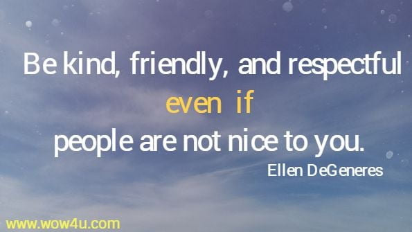 Be kind, friendly, and respectful even if people are not nice to you. 
 Ellen DeGeneres