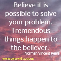 Believe it is possible to solve your problem. Tremendous things happen to the believer.  Norman Vincent Peale