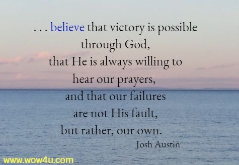 . . . believe that victory is possible through God,
 that He is always willing to hear our prayers, and that our failures
 are not His fault, but rather, our own.   Josh Austin