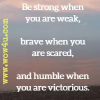Be strong when you are weak, brave when you are scared, and humble when you are victorious. Author Unknown