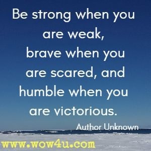 Be strong when you are weak, brave when you are scared, and humble when you are victorious. Author Unknown 