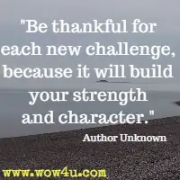 Be thankful for each new challenge, because it will build your strength and character. Author Unknown