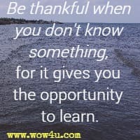 Be thankful when you don't know something, for it gives you the opportunity to learn.
