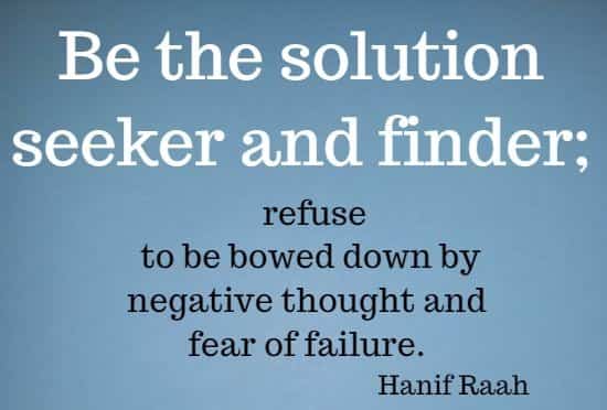 Be the solution seeker and finder; refuse to be bowed down by negative thought and fear of failure. 
Hanif Raah