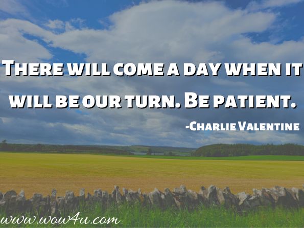There will come a day when it will be our turn. Be patient. 
 
