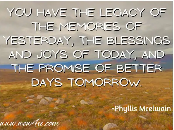 You have the legacy of the memories of yesterday, the blessings and joys of today, and the promise of better days tomorrow.
 
