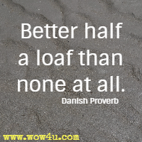 Better half a loaf than none at all. Danish Proverb
