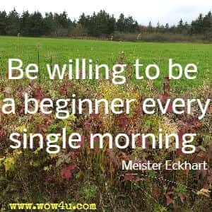 Be willing to be a beginner every single morning. Meister Eckhart 