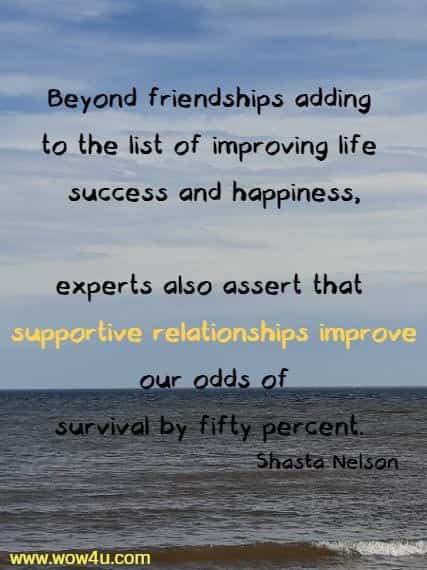 Beyond friendships adding to the list of improving life success and happiness,
experts also assert that supportive relationships improve our odds of 
survival by fifty percent. Shasta Nelson 