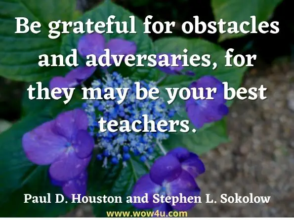 Be grateful for obstacles and adversaries, for they may be your best teachers. Paul D. Houston and Stephen L. Sokolow, The Wise Leader