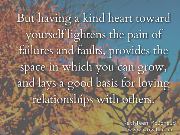 But having a kind heart toward yourself lightens the pain of failures and faults, provides the space in which you can grow, and lays a good basis for loving relationships with others. Kathleen McDonald, Awakening the Kind Heart: How to Meditate on Compassion