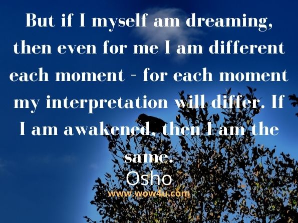 But if I myself am dreaming, then even for me I am different each moment – for each moment my interpretation will differ. If I am awakened, then I am the same. Osho, I Am the Gate 