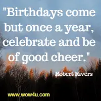 Birthdays come but once a year, celebrate and be of good cheer.  Robert Rivers 