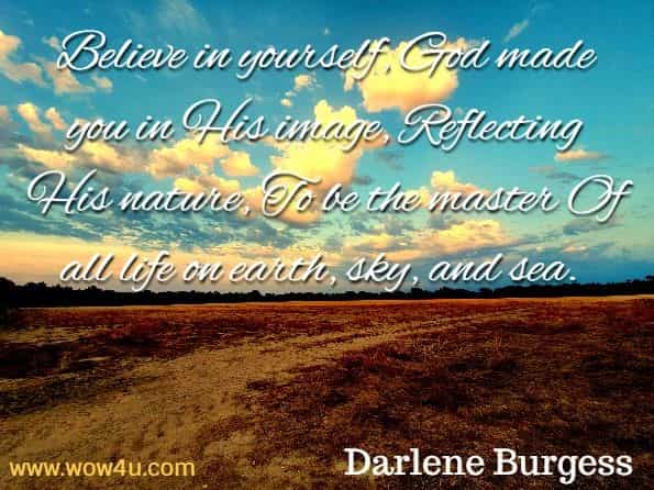 Believe in yourself, God made you in His image, Reflecting His nature, To be the master Of all life on earth, sky, and sea. Darlene Burgess Davis, Stir Your Soul. Believe in yourself, God made you in His image, Reflecting His nature, To be the master Of all life on earth, sky, and sea. Darlene Burgess Davis, Stir Your Soul.