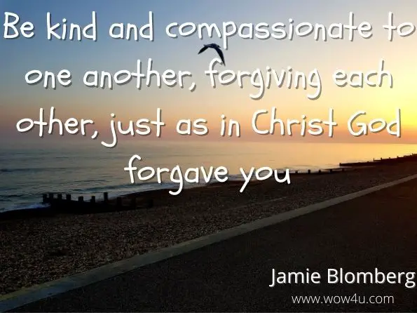 Be kind and compassionate to one another, forgiving each other, just as in Christ God forgave you.