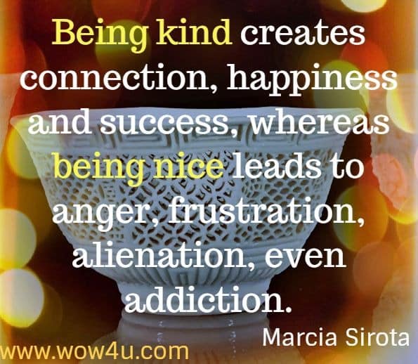 Being kind creates connection, happiness and success, whereas being nice leads to anger, frustration, alienation, even addiction. Marcia Sirota, Be Kind, Not Nice.