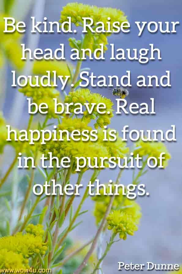 Be kind. Raise your head and laugh loudly. Stand and be brave. Real happiness is found in the pursuit of other things. Peter Dunne, The 50 Things.