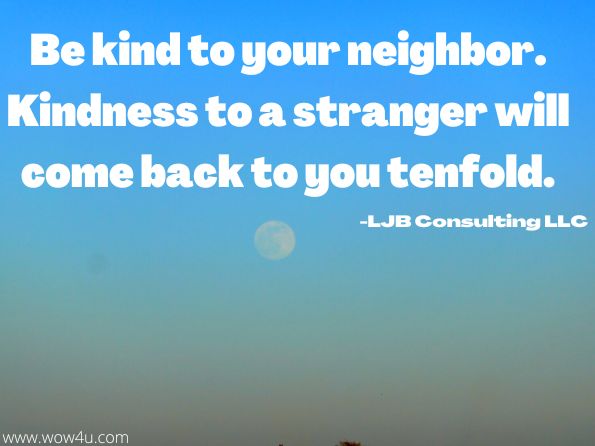 Be kind to your neighbor. Kindness to a stranger will come back to you tenfold. LJB Consulting LLC, It All Comes Down to WE! 