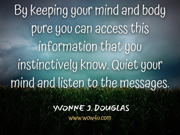 By keeping your mind and body pure you can access this information that you instinctively know. Quiet your mind and listen to the messages.YVONNE J DOUGLAS. Trust Your Intuition Your Protector Your Guide