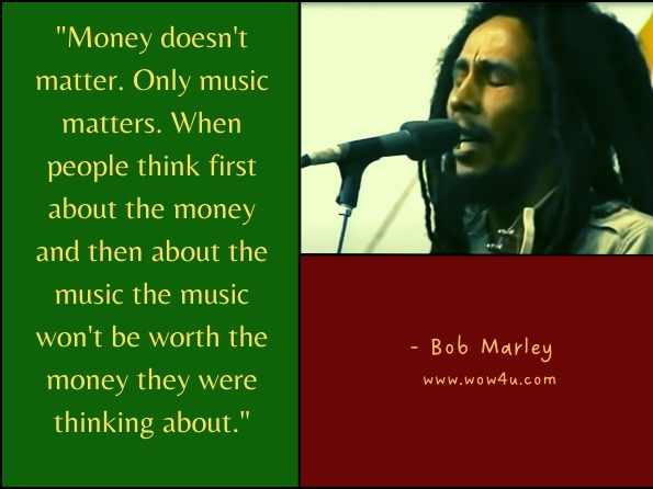 Money doesn't matter. Only music matters. When people think first about the money and then about the music, the music won't be worth the money they were thinking about. Bob Marley, ‎Cedella Marley, ‎Gerald Hausman, Listen to Bob Marley