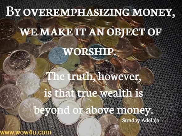 By overemphasizing money, we make it an object of worship. The truth, however, is that true wealth is beyond or above money.
Sunday Adelaja