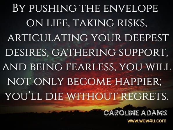 By pushing the envelope on life, taking risks, articulating your deepest desires, gathering support, and being fearless, you will not only become happier; you’ll die without regrets.Caroline Adams Miller And Others, Creating Your Best Life