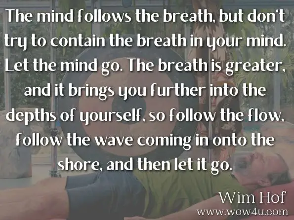 The mind follows the breath, but don't try to contain the breath in your mind. Let the mind go. The breath is greater, and it brings you further into the depths of yourself, so follow the flow, follow the wave coming in onto the shore, and then let it go.Wim Hof, The Wim Hof Method
