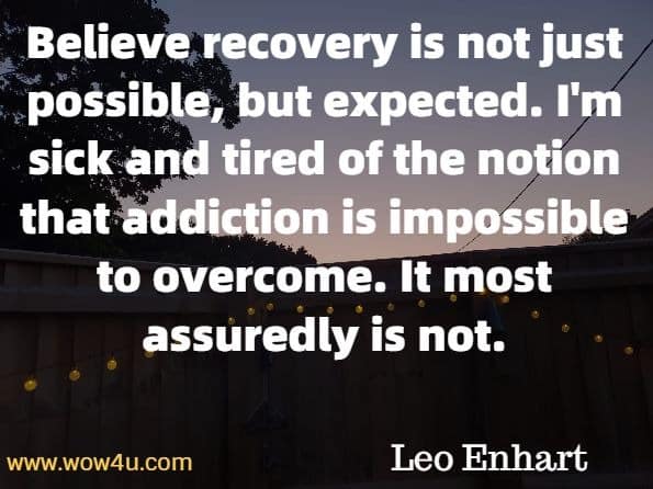 Believe recovery is not just possible, but expected. I'm sick and tired for the notion that addiction is impossible to overcome. It most assuredly is not. Leo Enhart, The Sacred Quest Of Recovery.