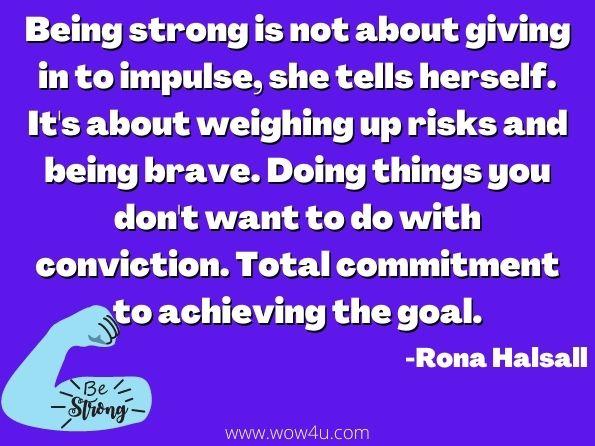 Being strong is not about giving in to impulse, she tells herself. It's about weighing up risks and being brave. Doing things you don't want to do with conviction. Total commitment to achieving the goal.