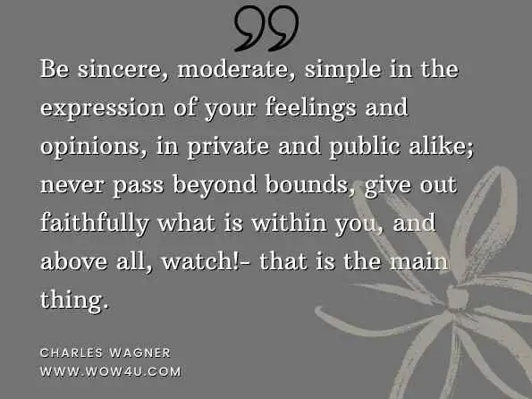 Be sincere, moderate, simple in the expression of your feelings and opinions, in private and public alike; never pass beyond bounds, give out faithfully what is within you, and above all, watch!- that is the main thing. Charles Wagner, The Simple Life