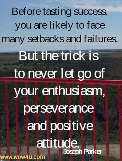 Before tasting success, you are likely to face many setbacks and failures. 
But the trick is to never let go of your enthusiasm, perseverance 
and positive attitude. Joseph Parker