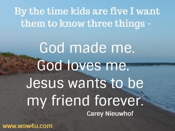By the time kids are five I want them to know three things - God made me. God loves me. Jesus wants to be my friend forever.
  Carey Nieuwhof 