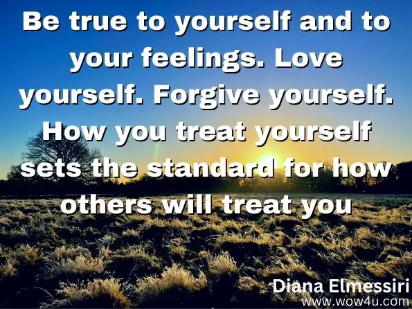 Be true to yourself and to your feelings. Love yourself. Forgive yourself. How you treat yourself sets the standard for how others will treat you.