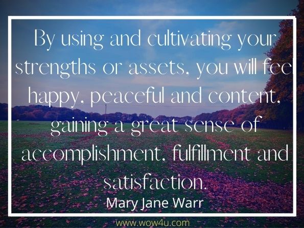 By using and cultivating your strengths or assets, you will feel happy, peaceful and content, gaining a great sense of accomplishment, fulfilment and satisfaction. Mary Jane Warr, Making Sense of Self-Esteem