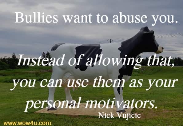 Bullies want to abuse you. Instead of allowing that, you can use them as your personal motivators. 
 Nick Vujicic