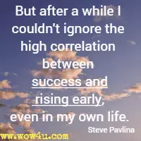 But after a while I couldn't ignore the high correlation between success and rising early, even in my own life. Steve Pavlina