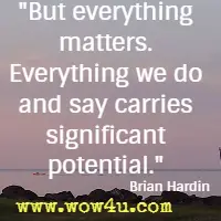 But everything matters. Everything we do and say carries significant potential.  Brian Hardin