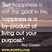 But happiness is not the goal in life; happiness is a by-product of living out your purpose. Rick Warren