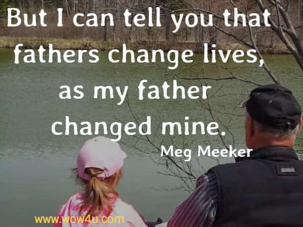 But I can tell you that fathers change lives, as my father changed mine.
  Meg Meeker