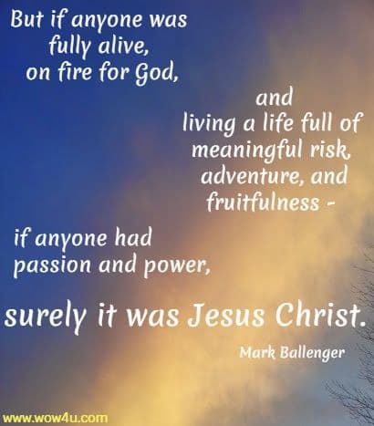 But if anyone was fully alive, on fire for God, and living a life full of 
meaningful risk, adventure, and fruitfulness - if anyone had passion and power, 
surely it was Jesus Christ.
Mark Ballenger 