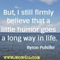 But, I still firmly believe that a little humor goes a long way in life. Byron Pulsifer