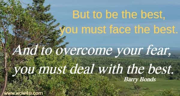 But to be the best, you must face the best. And to overcome your fear, 
you must deal with the best. Barry Bonds